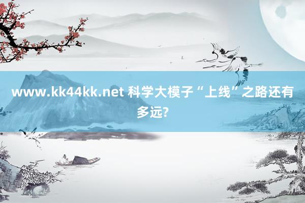 www.kk44kk.net 科学大模子“上线”之路还有多远?