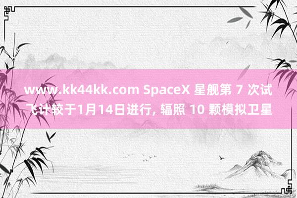 www.kk44kk.com SpaceX 星舰第 7 次试飞计较于1月14日进行， 辐照 10 颗模拟卫星