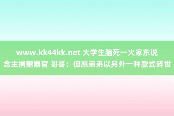 www.kk44kk.net 大学生脑死一火家东说念主捐赠器官 哥哥：但愿弟弟以另外一种款式辞世