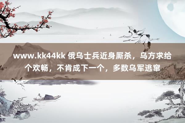 www.kk44kk 俄乌士兵近身厮杀，乌方求给个欢畅，不肯成下一个，多数乌军逃窜