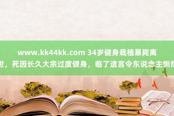 www.kk44kk.com 34岁健身栽植暴毙离世，死因长久大宗过度健身，临了遗言令东说念主恻然