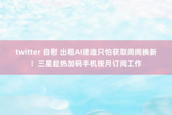 twitter 自慰 出租AI建造只怕获取阛阓换新！三星趁热加码手机按月订阅工作