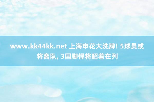 www.kk44kk.net 上海申花大洗牌! 5球员或将离队， 3国脚悍将昭着在列