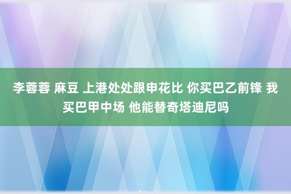 李蓉蓉 麻豆 上港处处跟申花比 你买巴乙前锋 我买巴甲中场 他能替奇塔迪尼吗