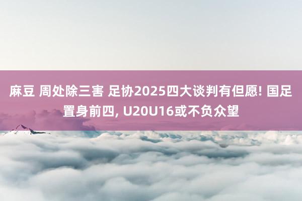 麻豆 周处除三害 足协2025四大谈判有但愿! 国足置身前四， U20U16或不负众望