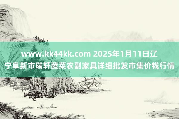 www.kk44kk.com 2025年1月11日辽宁阜新市瑞轩蔬菜农副家具详细批发市集价钱行情