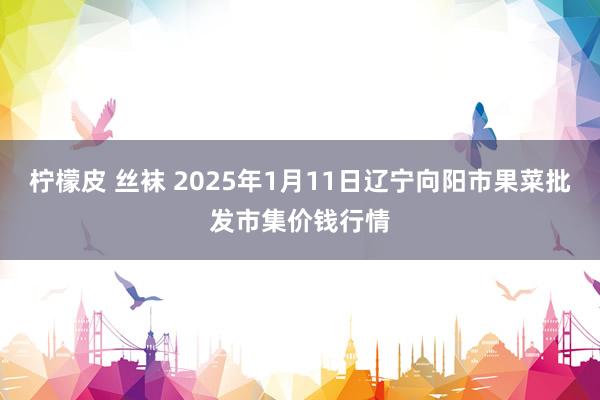 柠檬皮 丝袜 2025年1月11日辽宁向阳市果菜批发市集价钱行情