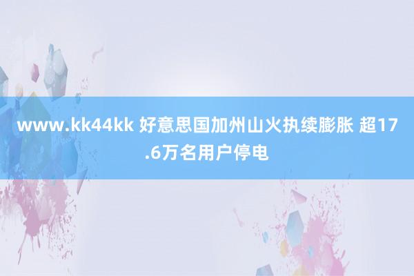 www.kk44kk 好意思国加州山火执续膨胀 超17.6万名用户停电