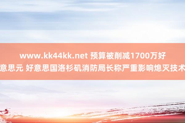 www.kk44kk.net 预算被削减1700万好意思元 好意思国洛杉矶消防局长称严重影响熄灭技术