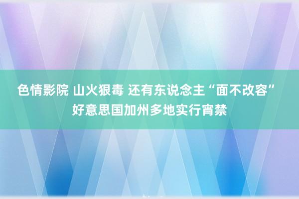 色情影院 山火狠毒 还有东说念主“面不改容” 好意思国加州多地实行宵禁