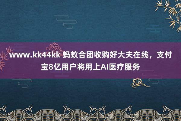 www.kk44kk 蚂蚁合团收购好大夫在线，支付宝8亿用户将用上AI医疗服务