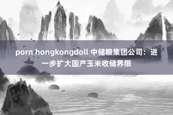 porn hongkongdoll 中储粮集团公司：进一步扩大国产玉米收储界限