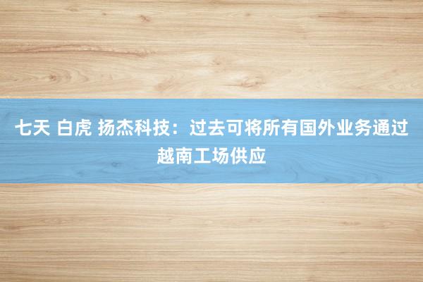 七天 白虎 扬杰科技：过去可将所有国外业务通过越南工场供应