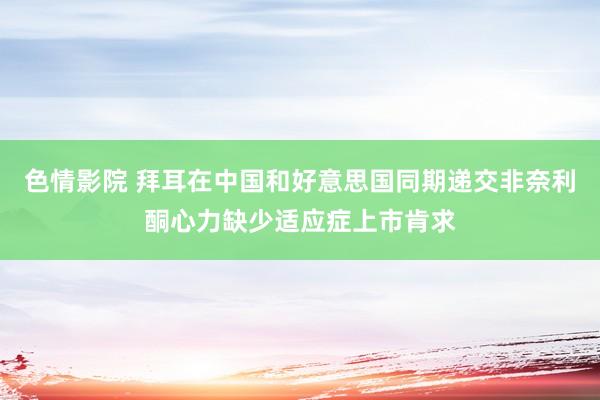 色情影院 拜耳在中国和好意思国同期递交非奈利酮心力缺少适应症上市肯求