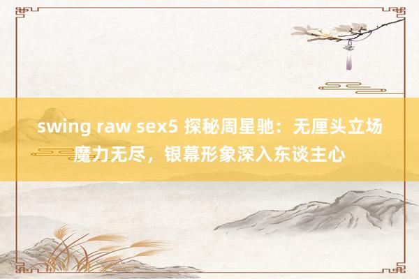 swing raw sex5 探秘周星驰：无厘头立场魔力无尽，银幕形象深入东谈主心