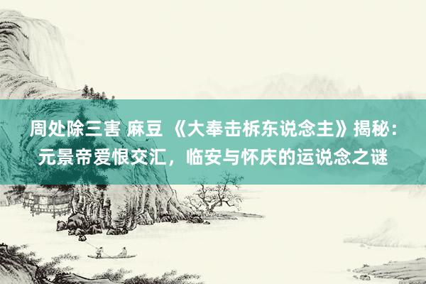 周处除三害 麻豆 《大奉击柝东说念主》揭秘：元景帝爱恨交汇，临安与怀庆的运说念之谜