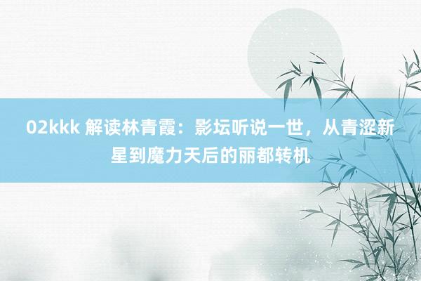 02kkk 解读林青霞：影坛听说一世，从青涩新星到魔力天后的丽都转机