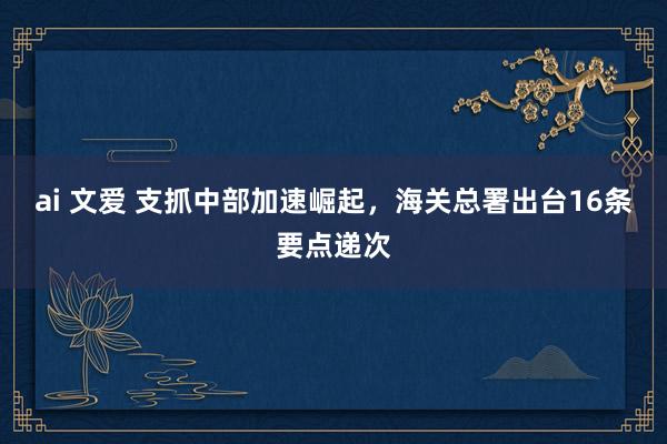 ai 文爱 支抓中部加速崛起，海关总署出台16条要点递次