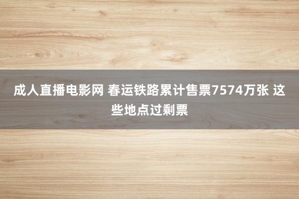 成人直播电影网 春运铁路累计售票7574万张 这些地点过剩票