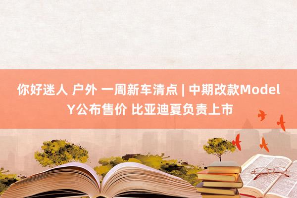 你好迷人 户外 一周新车清点 | 中期改款Model Y公布售价 比亚迪夏负责上市