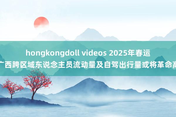 hongkongdoll videos 2025年春运广西跨区域东说念主员流动量及自驾出行量或将革命高