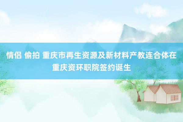 情侣 偷拍 重庆市再生资源及新材料产教连合体在重庆资环职院签约诞生