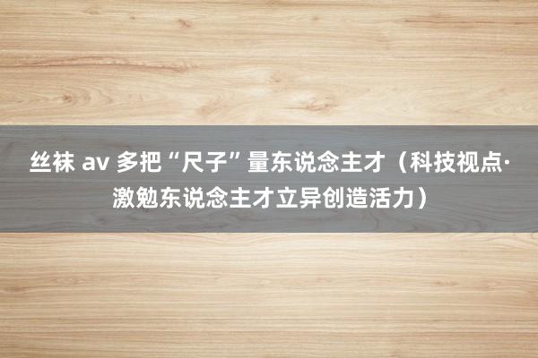 丝袜 av 多把“尺子”量东说念主才（科技视点·激勉东说念主才立异创造活力）