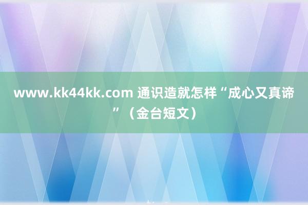 www.kk44kk.com 通识造就怎样“成心又真谛”（金台短文）