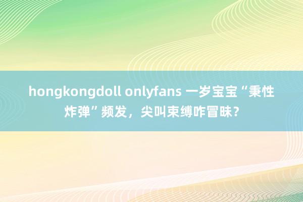 hongkongdoll onlyfans 一岁宝宝“秉性炸弹”频发，尖叫束缚咋冒昧？