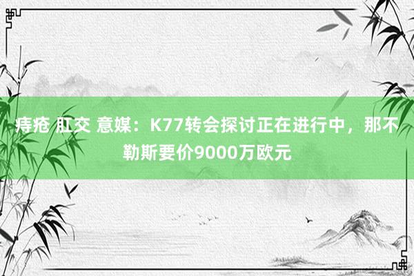 痔疮 肛交 意媒：K77转会探讨正在进行中，那不勒斯要价9000万欧元