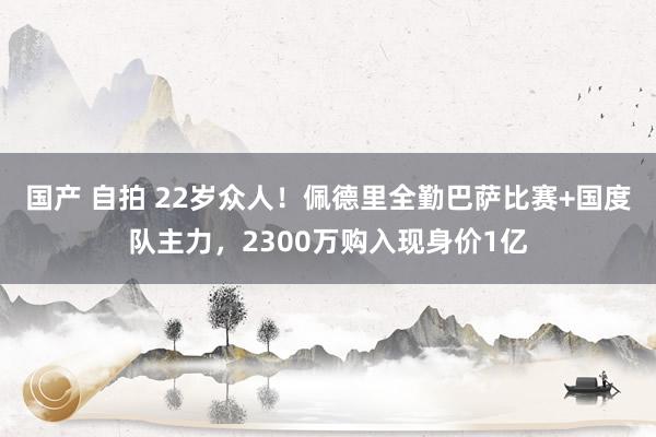 国产 自拍 22岁众人！佩德里全勤巴萨比赛+国度队主力，2300万购入现身价1亿