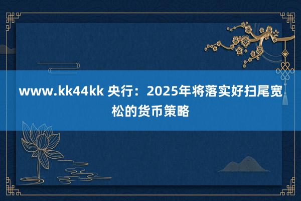 www.kk44kk 央行：2025年将落实好扫尾宽松的货币策略