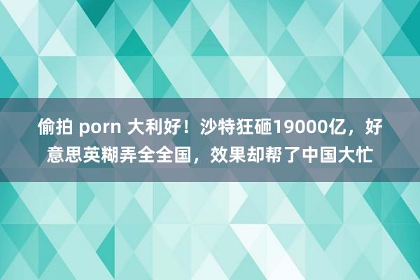 偷拍 porn 大利好！沙特狂砸19000亿，好意思英糊弄全全国，效果却帮了中国大忙