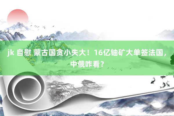 jk 自慰 蒙古国贪小失大！16亿铀矿大单签法国，中俄咋看？