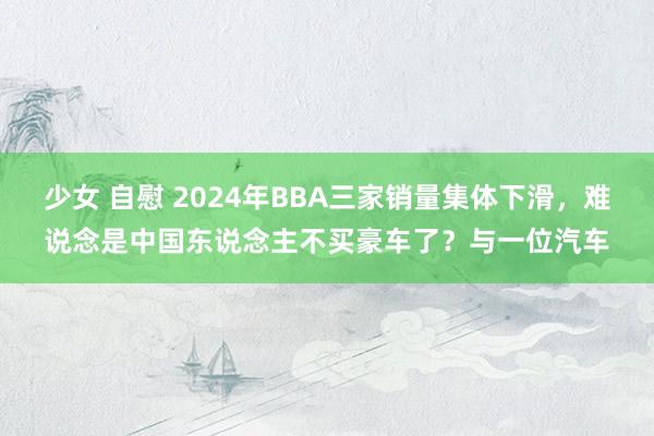 少女 自慰 2024年BBA三家销量集体下滑，难说念是中国东说念主不买豪车了？与一位汽车