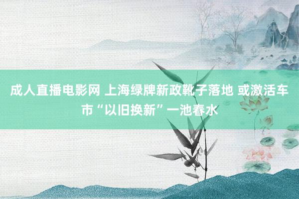 成人直播电影网 上海绿牌新政靴子落地 或激活车市“以旧换新”一池春水