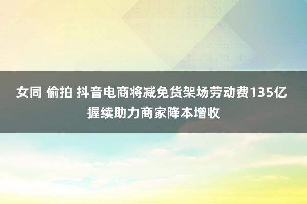 女同 偷拍 抖音电商将减免货架场劳动费135亿 握续助力商家降本增收