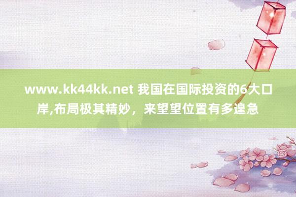 www.kk44kk.net 我国在国际投资的6大口岸，布局极其精妙，来望望位置有多遑急