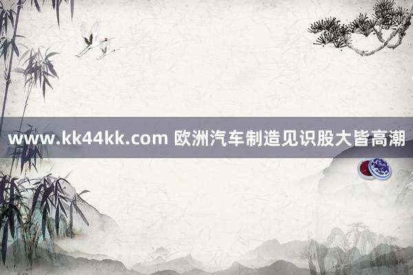 www.kk44kk.com 欧洲汽车制造见识股大皆高潮