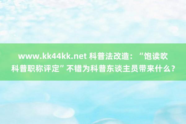 www.kk44kk.net 科普法改造：“饱读吹科普职称评定”不错为科普东谈主员带来什么？