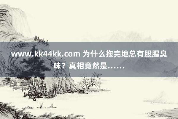 www.kk44kk.com 为什么拖完地总有股腥臭味？真相竟然是……