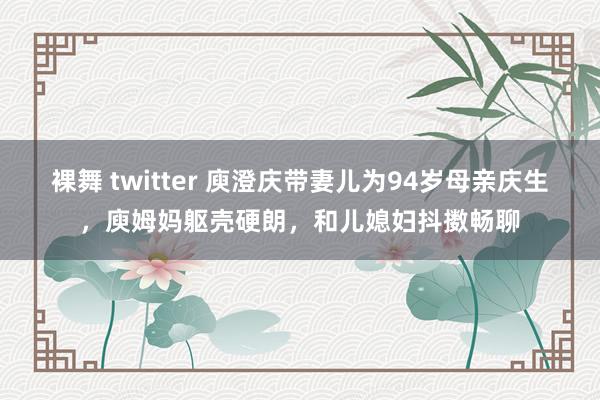 裸舞 twitter 庾澄庆带妻儿为94岁母亲庆生，庾姆妈躯壳硬朗，和儿媳妇抖擞畅聊