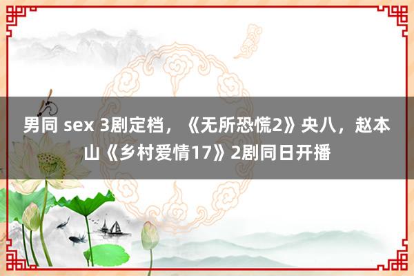 男同 sex 3剧定档，《无所恐慌2》央八，赵本山《乡村爱情17》2剧同日开播