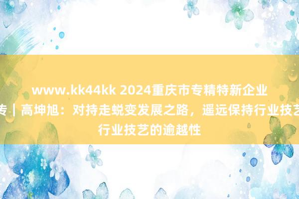 www.kk44kk 2024重庆市专精特新企业家主题宣传｜高坤旭：对持走蜕变发展之路，遥远保持行业技艺的逾越性