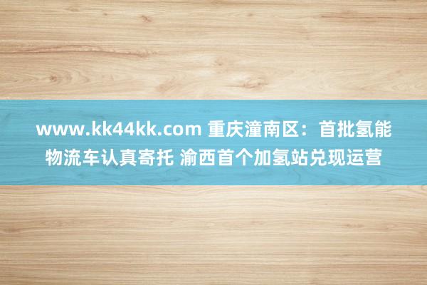 www.kk44kk.com 重庆潼南区：首批氢能物流车认真寄托 渝西首个加氢站兑现运营