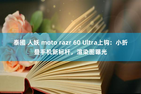 泰國 人妖 moto razr 60 Ultra上钩：小折叠手机新标杆，渲染图曝光